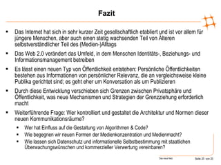 Fazit Das Internet hat sich in sehr kurzer Zeit gesellschaftlich etabliert und ist vor allem für jüngere Menschen, aber auch einen stetig wachsenden Teil von Älteren selbstverständlicher Teil des (Medien-)Alltags Das Web 2.0 verändert das Umfeld, in dem Menschen Identitäts-, Beziehungs- und Informationsmanagement betreiben Es lässt einen neuen Typ von Öffentlichkeit entstehen: Persönliche Öffentlichkeiten bestehen aus Informationen von persönlicher Relevanz, die an vergleichsweise kleine Publika gerichtet sind; es geht eher um Konversation als um Publizieren Durch diese Entwicklung verschieben sich Grenzen zwischen Privatsphäre und Öffentlichkeit, was neue Mechanismen und Strategien der Grenzziehung erforderlich macht Weiterführende Frage: Wer kontrolliert und gestaltet die Architektur und Normen dieser neuen Kommunikationsräume? Wer hat Einfluss auf die Gestaltung von Algorithmen & Code? Wie begegnen wir neuen Formen der Medienkonzentration und Medienmacht? Wie lassen sich Datenschutz und informationelle Selbstbestimmung mit staatlichen Überwachungswünschen und kommerzieller Verwertung vereinbaren? 