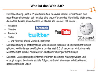 Die Bezeichnung „Web 2.0“ spielt darauf an, dass das Internet inzwischen in eine neue Phase eingetreten sei – es also eine „neue Version“des World Wide Webs gebe, die anders, besser, revolutionärer sei als das alte Internet, z.B. durch… Wikipedia Youtube Facebook Twitter …  und viele viele andere Dienste & Plattformen Die Bezeichnung ist problematisch, weil es solche „Updates“ im Internet nicht wirklich gibt, und weil in der ganzen Euphorie um das Web 2.0 oft vergessen wird, dass viele Menschen das Internet nach wie vor „traditionell“ (oder gar nicht) nutzen Dennoch: Das gegenwärtige Internet erleichtert bestimmte Nutzungsweisen und erzeugt so ganz bestimmte soziale Folgen, verändert also unser individuelles und gesellschaftliches Leben  Was ist das Web 2.0? 