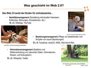 Was geschieht im Web 2.0? Das Web 2.0 senkt die Hürden für onlinebasiertes… www.flickr.com/photos/44029537@N00/12760664/ Identitätsmanagement  (Darstellung individueller Interessen, Erlebnisse, Meinungen, Kompetenzen, etc.)   z.B. Weblogs, YouTube http://flickr.com/photos/mylesdgrant/495698908/ Beziehungsmanagement  (Pflege von bestehenden und Knüpfen von neuen Beziehungen)    z.B. Facebook, studiVZ, XING, Wer-kennt-Wen http://www.flickr.com/photos/axels_bilder/1267008046/ Informationsmanagement  (Selektion und Weiterverbreitung von relevanten Daten, Informationen, Wissen- und Kulturgütern)    z.B. Wikipedia, Twitter 