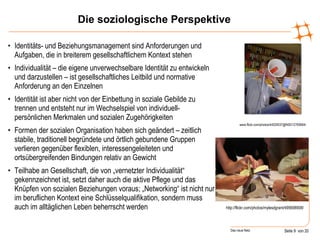 Die soziologische Perspektive Identitäts- und Beziehungsmanagement sind Anforderungen und Aufgaben, die in breiterem gesellschaftlichem Kontext stehen Individualität – die eigene unverwechselbare Identität zu entwickeln und darzustellen – ist gesellschaftliches Leitbild und normative Anforderung an den Einzelnen Identität ist aber nicht von der Einbettung in soziale Gebilde zu trennen und entsteht nur im Wechselspiel von individuell-persönlichen Merkmalen und sozialen Zugehörigkeiten  Formen der sozialen Organisation haben sich geändert – zeitlich stabile, traditionell begründete und örtlich gebundene Gruppen verlieren gegenüber flexiblen, interessengeleiteten und ortsübergreifenden Bindungen relativ an Gewicht Teilhabe an Gesellschaft, die von „vernetzter Individualität“ gekennzeichnet ist, setzt daher auch die aktive Pflege und das Knüpfen von sozialen Beziehungen voraus; „Networking“ ist nicht nur im beruflichen Kontext eine Schlüsselqualifikation, sondern muss auch im alltäglichen Leben beherrscht werden www.flickr.com/photos/44029537@N00/12760664/ http://flickr.com/photos/mylesdgrant/495698908/ 