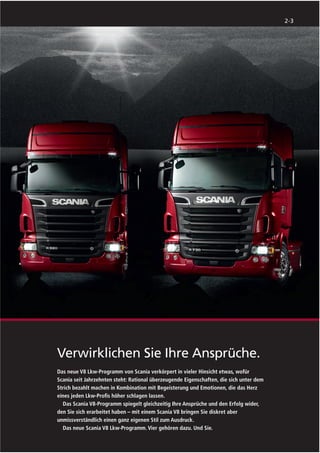 2-3




Verwirklichen Sie Ihre Ansprüche.
Das neue V8 Lkw-Programm von Scania verkörpert in vieler Hinsicht etwas, wofür
Scania seit Jahrzehnten steht: Rational überzeugende Eigenschaften, die sich unter dem
Strich bezahlt machen in Kombination mit Begeisterung und Emotionen, die das Herz
eines jeden Lkw-Proﬁs höher schlagen lassen.
  Das Scania V8-Programm spiegelt gleichzeitig Ihre Ansprüche und den Erfolg wider,
den Sie sich erarbeitet haben – mit einem Scania V8 bringen Sie diskret aber
unmissverständlich einen ganz eigenen Stil zum Ausdruck.
  Das neue Scania V8 Lkw-Programm. Vier gehören dazu. Und Sie.
 