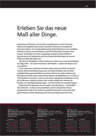 4-5




                  Erleben Sie das neue
                  Maß aller Dinge.
                  Hochleistungs-V8-Motoren sind seit jeher unangefochtenes Scania-Territorium.
                  Nahezu unerschöpﬂiche Kraft und ein souveränes Drehmoment sind dabei die
                  klassischen Stärken. Der beeindruckend niedrige Kraftstoffverbrauch, die vorbildliche
                  Fahrbarkeit und das unverwechselbare Scania V8-Feeling bilden zusammen diese
                  Legende. Kein Wunder, dass diese einzigartigen Ergebnisse leidenschaftlicher
                  Ingenieurskunst seit Jahrzehnten unter den Premium-Nutzfahrzeugen auf unseren
                  Straßen das Maß aller Dinge sind.
                      Mit jetzt vier V8-Optionen ist diese Position nun stärker als je zuvor. Die Einführung
                  des Flaggschiffs – mit seinem innovativen 730 PS-Motor – markiert den Beginn einer
                  neuen Epoche.
                     Zu den zahlreichen technischen Neuheiten zählen beim neuen V8 die Scania XPI
                  Common-Rail-Kraftstoffeinspritzung sowie eine Motorarchitektur, die sich durch
                  vorbildliche Wartungsfreundlichkeit auszeichnet. Wie bei den anderen Motoren des
                  V8-Programms bietet Scania auch bei diesen Motoren die Möglichkeit an, sie mit bis zu
                  100% Biodiesel zu betreiben, sodass Sie damit Ihren ökologischen Fußabdruck von CO2
                  auf ein Minimum verkleinern können. Alles in allem erfüllen diese Motoren die
                  heutigen und zukünftigen Anforderungen – von wirtschaftlich bis umweltverträglich.
                     Entsprechend der legendären Scania-Tradition sind alle Motoren – einschließlich
                  ihrer Elektronik – im Hause Scania entwickelt, getestet und optimiert. Dieses
                  fundamentale Prinzip ist die Gewähr für optimale Nutzung der Leistung und stellt
                  gleichzeitig die perfekte Abstimmung aller Antriebsstrangkomponenten sicher.




620                                               560                                               500
Hubraum: 15,6 Liter                               Hubraum: 15,6 Liter                               Hubraum: 15,6 Liter
Max. Leistung: 620 PS (456 kW) bei 1.900 U/min    Max. Leistung: 560 PS (412 kW) bei 1.900 U/min    Max. Leistung: 500 PS (368 kW) bei 1.800 U/min
Max. Drehmoment: 3.000 Nm bei 1.000–1.400 U/min   Max. Drehmoment: 2.700 Nm bei 1.000–1.400 U/min   Max. Drehmoment: 2.500 Nm bei 1.000–1.350 U/min
Emissionskontrolle: Scania SCR                    Emissionskontrolle: Scania SCR                    Emissionskontrolle: Scania SCR
Emissionen: Euro 5                                Emissionen: Euro 5                                Emissionen: Euro 5

Drehmoment (Nm)           Leistung (kW)           Drehmoment (Nm)           Leistung (kW)           Drehmoment (Nm)           Leistung (kW)




                  U/min                   U/min                     U/min                   U/min                     U/min                         U/min
 