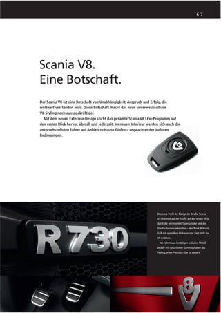 6-7




Scania V8.
Eine Botschaft.
Der Scania V8 ist eine Botschaft von Unabhängigkeit, Anspruch und Erfolg, die
weltweit verstanden wird. Diese Botschaft macht das neue unverwechselbare
V8-Styling noch aussagekräftiger.
  Mit dem neuen Exterieur-Design sticht das gesamte Scania V8 Lkw-Programm auf
den ersten Blick hervor, überall und jederzeit. Im neuen Interieur werden sich auch die
anspruchsvollsten Fahrer auf Anhieb zu Hause fühlen – ungeachtet der äußeren
Bedingungen.




                                                                         Das neue Proﬁl der Könige der Straße. Scania
                                                                         V8-Lkw sind auf der Straße auf den ersten Blick
                                                                         durch die verchromten Typenschilder und den
                                                                         Frischlufteinlass erkennbar – den Black Brilliant-
                                                                         Grill mit speziellem Wabenmuster ziert stolz das
                                                                         V8-Emblem.
                                                                           Im Fahrerhaus bestätigen exklusive Metall-
                                                                         pedale mit rutschfesten Gummiauﬂagen das
                                                                         Feeling, einen Premium-Lkw zu steuern.
 