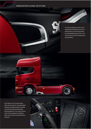 EINZIGARTIGES SCANIA V8 STYLING




                                                            Ein Scania V8 verleugnet sich nicht. Das pre-
                                                            stigeträchtige V8-Symbol ﬁndet sich auch im
                                                            Kombi-Instrument, auf dem Armaturenbrett,
                                                            den Schwellerabdeckungen der Türen, an der
                                                            Front des Scania und an der aerodynamischen
                                                            Seitenverkleidung.




Zu den Optionen für die Innenausstattung
zählen schwarze Ledersitze mit eingearbeitetem
V8-Symbol und hellgrauen Nähten, die perfekt
auf die V8-Ledermatte der Motortunnelab-
deckung abgestimmt ist. Das schwarze Lenkrad
in Holz und Leder, abgesetzt mit hellgrauen
Nähten, lässt den Fahrer die besondere Exklusi-
vität spüren.
 