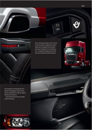 8-9




                                                 Auch in der Seitenansicht gibt sich der Scania V8
                                                 auf den ersten Blick als Flaggschiff zu erkennen.
                                                 Symbol und Chromeinlagen der Seitenverklei-
                                                 dung sowie die prägnante Form des Abgasstut-
                                                 zens – rechteckig beim Abgasausstritt am Heck
                                                 und rund im Falle seitlich montierter Batterien.




Die Einstiegsleiste mit V8-Symbol, die Türver-
kleidung mit eingeprägtem Scania Greif und
schwarze Lederarmlehnen runden das elegante
Ambiente des Interieurs ab.
  Xenon-Scheinwerfer beim V8 mit spezieller
schwarzer Einfassung.
 