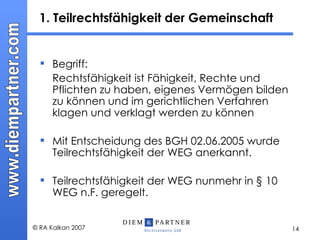 1. Teilrechtsfähigkeit der Gemeinschaft Begriff: Rechtsfähigkeit ist Fähigkeit, Rechte und Pflichten zu haben, eigenes Vermögen bilden zu können und im gerichtlichen Verfahren klagen und verklagt werden zu können  Mit Entscheidung des BGH 02.06.2005 wurde Teilrechtsfähigkeit der WEG anerkannt. Teilrechtsfähigkeit der WEG nunmehr in § 10 WEG n.F. geregelt. 