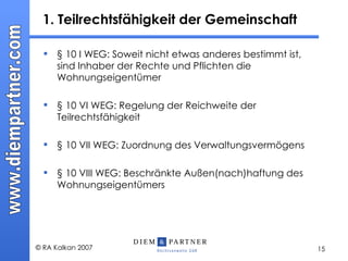 1. Teilrechtsfähigkeit der Gemeinschaft § 10 I WEG: Soweit nicht etwas anderes bestimmt ist, sind Inhaber der Rechte und Pflichten die Wohnungseigentümer § 10 VI WEG: Regelung der Reichweite der Teilrechtsfähigkeit § 10 VII WEG: Zuordnung des Verwaltungsvermögens § 10 VIII WEG: Beschränkte Außen(nach)haftung des Wohnungseigentümers 