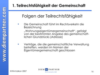 1. Teilrechtsfähigkeit der Gemeinschaft Folgen der Teilrechtsfähigkeit Die Gemeinschaft führt im Rechtsverkehr die Bezeichnung  „ Wohnungseigentümergemeinschaft“, gefolgt von der bestimmten Angabe des gemeinschaft-lichen Grundstücks (Adresse) Verträge, die die gemeinschaftliche Verwaltung betreffen, werden im Namen der Eigentümergemeinschaft geschlossen 