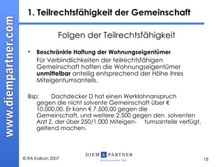 1. Teilrechtsfähigkeit der Gemeinschaft Folgen der Teilrechtsfähigkeit Beschränkte Haftung der Wohnungseigentümer Für Verbindlichkeiten der teilrechtsfähigen Gemeinschaft haften die Wohnungseigentümer  unmittelbar  anteilig entsprechend der Höhe ihres Miteigentumsanteils. Bsp:  Dachdecker D hat einen Werklohnanspruch  gegen die nicht solvente Gemeinschaft über €  10.000,00. Er kann € 7.500,00 gegen die  Gemeinschaft, und weitere 2.500 gegen den  solventen Arzt Z, der über 250/1.000 Miteigen- tumsanteile verfügt, geltend machen.  