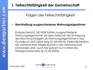 1. Teilrechtsfähigkeit der Gemeinschaft Folgen der Teilrechtsfähigkeit Nachhaftung ausgeschiedener Wohnungseigentümer Entsprechend § 160 HGB haften ausgeschiedene Wohnungseigentümer ab dem Zeitpunkt der Eintragung des Rechtsnachfolgers als Wohnungseigentümer in das Grundbuch fünf Jahre lang für sämtliche Verbindlichkeiten, die während Ihrer Mitgliedschaft in der Gemeinschaft entstanden sind, auch hier jedoch nur in Höhe des Miteigentumsanteils (§ 10 VIII WEG). 