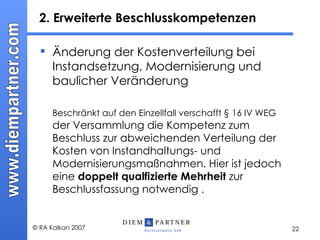 2. Erweiterte Beschlusskompetenzen  Änderung der Kostenverteilung bei Instandsetzung, Modernisierung und baulicher Veränderung  Beschränkt auf den Einzellfall verschafft § 16 IV WEG  der Versammlung die Kompetenz zum Beschluss zur abweichenden Verteilung der Kosten von Instandhaltungs- und Modernisierungsmaßnahmen. Hier ist jedoch eine  doppelt qualfizierte Mehrheit  zur Beschlussfassung notwendig . 