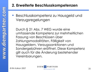 2. Erweiterte Beschlusskompetenzen  Beschlusskompetenz zu Hausgeld und Verzugsregelungen Durch § 21 Abs. 7 WEG wurde eine umfassende Kompetenz zur mehrheitlichen Fassung von Beschlüssen über Zahlungsmodalitäten, Fälligkeit von Hausgeldern, Verzugssanktionen und Sondergebühren eröffnet. Diese Kompetenz gilt auch für die Änderung bestehender Vereinbarungen. 