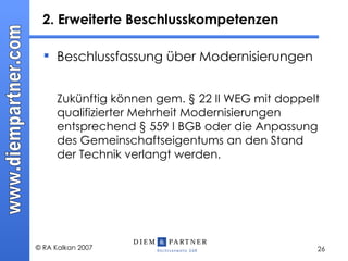 2. Erweiterte Beschlusskompetenzen  Beschlussfassung über Modernisierungen Zukünftig können gem. § 22 II WEG mit doppelt qualifizierter Mehrheit Modernisierungen entsprechend § 559 I BGB oder die Anpassung des Gemeinschaftseigentums an den Stand der Technik verlangt werden. 