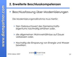 2. Erweiterte Beschlusskompetenzen  Beschlussfassung über Modernisierungen Die Modernisierungsmaßnahme muss hierfür: Den Gebrauchswert des Gemeinschafts-eigentums nachhaltig erhöhen oder, die allgemeinen Wohnverhältnisse auf Dauer verbessern oder, Nachaltig die Einsparung von Energie und Wasser bewirken. 