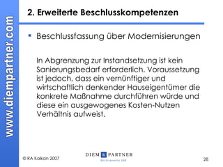 2. Erweiterte Beschlusskompetenzen  Beschlussfassung über Modernisierungen In Abgrenzung zur Instandsetzung ist kein Sanierungsbedarf erforderlich. Voraussetzung ist jedoch, dass ein vernünftiger und wirtschaftlich denkender Hauseigentümer die konkrete Maßnahme durchführen würde und diese ein ausgewogenes Kosten-Nutzen Verhältnis aufweist. 