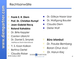 Rechtsanwälte Frank E. R. Diem Prof. Dr. Christian Rumpf Jean-Gabriel Recq Roland Kahabka Dr. Birte Keppler Carsten Ulbricht Dr. Daniel S. Smyrek     Maîtrise en Droit International Y. S. Kaan Kalkan Bettina Oertel Claudia Raiser Dr. Gök ç e Nazar Uzar Dr. Wolfgang Bauder Claudia Diem Dieter Wolf   Büro Istanbul: Dr. Frauke Bemberg Baran Onur Avci Dr. Harun K ılıç 