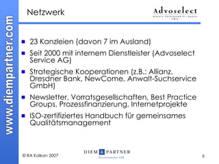 Netzwerk 23 Kanzleien (davon 7 im Ausland) Seit 2000 mit internem Dienstleister (Advoselect Service AG)  Strategische Kooperationen (z.B.: Allianz, Dresdner Bank, NewCome, Anwalt-Suchservice GmbH) Newsletter, Vorratsgesellschaften, Best Practice Groups, Prozessfinanzierung, Internetprojekte ISO-zertifiziertes Handbuch für gemeinsames Qualitätsmanagement 