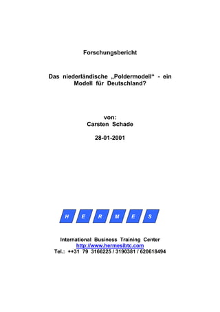Forschungsbericht



Das niederländische „Poldermodell“ - ein
        Modell für Deutschland?




                     von:
               Carsten Schade

                 28-01-2001




     H     E      R     M     E      S



   International Business Training Center
          http://www.hermesibtc.com
 Tel.: ++31 79 3166225 / 3190381 / 620618494
 
