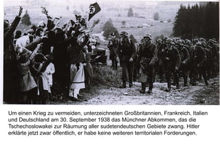 Um einen Krieg zu vermeiden, unterzeichneten Großbritannien, Frankreich, Italien
und Deutschland am 30. September 1938 das Münchner Abkommen, das die
Tschechoslowakei zur Räumung aller sudetendeutschen Gebiete zwang. Hitler
erklärte jetzt zwar öffentlich, er habe keine weiteren territorialen Forderungen.
 