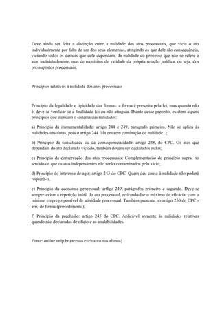 Deve ainda ser feita a distinção entre a nulidade dos atos processuais, que vicia o ato 
individualmente por falta de um dos seus elementos, atingindo os que dele são consequência, 
viciando todos os demais que dele dependam; da nulidade do processo que não se refere a 
atos individualmente, mas de requisitos de validade da própria relação jurídica, ou seja, dos 
pressupostos processuais. 
Princípios relativos à nulidade dos atos processuais 
Princípio da legalidade e tipicidade das formas: a forma é prescrita pela lei, mas quando não 
é, deve-se verificar se a finalidade foi ou não atingida. Diante desse preceito, existem alguns 
princípios que atenuam o sistema das nulidades: 
a) Princípio da instrumentalidade: artigo 244 e 249, parágrafo primeiro. Não se aplica às 
nulidades absolutas, pois o artigo 244 fala em sem cominação de nulidade...; 
b) Princípio da causalidade ou da consequencialidade: artigo 248, do CPC. Os atos que 
dependam do ato declarado viciado, também devem ser declarados nulos; 
c) Princípio da conservação dos atos processuais: Complementação do princípio supra, no 
sentido de que os atos independentes não serão contaminados pelo vício; 
d) Princípio do interesse de agir: artigo 243 do CPC. Quem deu causa à nulidade não poderá 
requerê-la. 
e) Princípio da economia processual: artIgo 249, parágrafos primeiro e segundo. Deve-se 
sempre evitar a repetição inútil do ato processual, retirando-lhe o máximo de eficácia, com o 
mínimo emprego possível de atividade processual. Também presente no artigo 250 do CPC - 
erro de forma (procedimento); 
f) Princípio da preclusão: artigo 245 do CPC. Aplicável somente às nulidades relativas 
quando não declaradas de ofício e as anulabilidades. 
Fonte: online.unip.br (acesso exclusivo aos alunos) 
