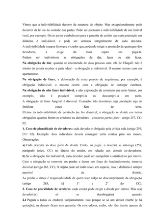 Vimos que a indivisibilidade decorre da natureza do objeto. Mas excepcionalmente pode 
decorrer da lei ou da vontade das partes. Pode ser pactuada a indivisibilidade de um imóvel 
rural, por exemplo. Ou as partes estabelecem para a garantia do credor que certa prestação em 
dinheiro é indivisível, e pode ser cobrada integralmente de cada devedor. 
A indivisibilidade sempre favorece o credor que, podendo exigir a prestação de quaisquer dos 
devedores, a exige do mais capaz em pagá-la. 
Podem ser indivisíveis as obrigações de dar, fazer ou não fazer. 
Na obrigação de dar, quando se encomenda de duas pessoas uma tela de Chagall, não é 
intuito do credor receber a parte ideal – a obrigação é indivisível. O mesmo ocorre com um 
apartamento. 
Na obrigação de fazer, a elaboração de certo projeto de arquitetura, por exemplo, é 
obrigação indivisível; o mesmo ocorre com a obrigação de outorgar escritura. 
Na obrigação de não fazer indivisível, a não exploração de comércio em certo bairro, por 
exemplo, não é possível cumpri-la ou descumpri-la em parte. 
A obrigação de fazer fungível é divisível. Exemplo: três devedores cuja prestação seja de 
fertilizar cinco Km de terra. 
Efeitos da indivisibilidade da prestação (se for divisível, a obrigação se divide em tantas 
obrigações quantos forem os credores ou devedores – concursu partes fiunt - artigo 257, CC/ 
02. 
1. Caso de pluralidade de devedores: cada devedor é obrigado pela dívida toda (artigo 259, 
CC/ 02). Exemplo: dois indivíduos devem conseguir certa estátua para um museu. 
Observações: 
a) Cada devedor só deve parte da dívida. Então, ao pagar, o devedor se sub-roga (259, 
parágrafo único, CC) no direito do credor, em relação aos demais co-devedores. 
b) Se a obrigação for indivisível, cada devedor pode ser compelido a satisfazê-lo por inteiro. 
Caso a obrigação se converta em perdas e danos por força do inadimplemento, torna-se 
divisível (artigo 263, CC). O objeto pode ser indivisível, em espécie, mas o dinheiro é sempre 
passível de divisão. 
As perdas e danos é responsabilidade de quem teve culpa no descumprimento da obrigação 
(artigo 263, §§ 1º e 2º do CC). 
2. Caso de pluralidade de credores: cada credor pode exigir a dívida por inteiro. Mas o(s) 
devedor(es) só se desobriga(m) quando: 
2.1 Pagam a todos os credores conjuntamente. Isso porque se só um credor recebe (e há 
quitação), os demais ficam sem garantia. Os co-credores, então, não têm direito apenas de 
 
