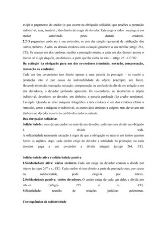 exigir o pagamento do credor (o que ocorre na obrigação solidária) que recebeu a prestação 
indivisível, mas, também , têm direito de exigir do devedor. Este paga a todos , ou paga a um 
credor autorizado pelos demais credores. 
2.2 O pagamento pode ser a um co-credor, se este der caução (garantia) de ratificação dos 
outros credores. Assim, os demais credores com a caução garantem o seu crédito (artigo 261, 
CC). Se apenas um dos credores receber a prestação inteira, a cada um dos demais assiste o 
direito de exigir daquele, em dinheiro, a parte que lhe caiba no total – artigo 261, CC/ 02. 
Da extinção da obrigação para um dos co-credores (remissão, novação, compensação, 
transação ou confusão) 
Cada um dos co-credores tem direito apenas a uma parcela da prestação – se recebe a 
prestação total é por causa da indivisibilidade do objeto (exemplo: um livro). 
Havendo remissão, transação, novação, compensação ou confusão da dívida em relação a um 
dos devedores, o devedor perdoado aproveita. Os co-credores, ao receberem o objeto 
indivisível, devolvem ao devedor, em dinheiro, a parcela perdoada (do credor remitente). 
Exemplo: Quando se deve máquina fotográfica a três credores e um dos credores efetua a 
remissão, como a máquina é indivisível, os outros dois credores a exigem, mas devolvem em 
dinheiro ao devedor a parte do crédito do credor remitente. 
Das obrigações solidárias 
Solidariedade: mais de um credor ou mais de um devedor: cada um com direito ou obrigado 
à dívida toda. 
A solidariedade representa exceção à regra de que a obrigação se reparte em tantos quantos 
forem os sujeitos. Aqui, cada credor exige do devedor a totalidade da prestação; ou cada 
devedor paga a um co-credor a dívida integral (artigo 264, CC). 
Solidariedade ativa e solidariedade passiva 
1.Solidariedade ativa: vários credores. Cada um exige do devedor comum a dívida por 
inteiro (artigos 267 e s., CC). Cada credor só tem direito a parte da prestação mas, por causa 
da solidariedade, pode exigi-la por inteiro. 
2.Solidariedade passiva: vários devedores. O credor exige de cada um deles a dívida por 
inteiro (artigos 275 e s., CC). 
Solidariedade: reunião de relações jurídicas autônomas. 
Consequências da solidariedade 
 