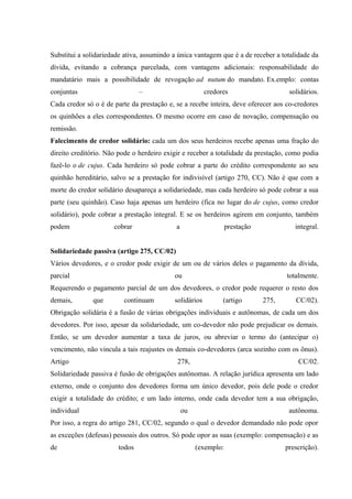 Substitui a solidariedade ativa, assumindo a única vantagem que é a de receber a totalidade da 
dívida, evitando a cobrança parcelada, com vantagens adicionais: responsabilidade do 
mandatário mais a possibilidade de revogação ad nutum do mandato. Ex.emplo: contas 
conjuntas – credores solidários. 
Cada credor só o é de parte da prestação e, se a recebe inteira, deve oferecer aos co-credores 
os quinhões a eles correspondentes. O mesmo ocorre em caso de novação, compensação ou 
remissão. 
Falecimento de credor solidário: cada um dos seus herdeiros recebe apenas uma fração do 
direito creditório. Não pode o herdeiro exigir e receber a totalidade da prestação, como podia 
fazê-lo o de cujus. Cada herdeiro só pode cobrar a parte do crédito correspondente ao seu 
quinhão hereditário, salvo se a prestação for indivisível (artigo 270, CC). Não é que com a 
morte do credor solidário desapareça a solidariedade, mas cada herdeiro só pode cobrar a sua 
parte (seu quinhão). Caso haja apenas um herdeiro (fica no lugar do de cujus, como credor 
solidário), pode cobrar a prestação integral. E se os herdeiros agirem em conjunto, também 
podem cobrar a prestação integral. 
Solidariedade passiva (artigo 275, CC/02) 
Vários devedores, e o credor pode exigir de um ou de vários deles o pagamento da dívida, 
parcial ou totalmente. 
Requerendo o pagamento parcial de um dos devedores, o credor pode requerer o resto dos 
demais, que continuam solidários (artigo 275, CC/02). 
Obrigação solidária é a fusão de várias obrigações individuais e autônomas, de cada um dos 
devedores. Por isso, apesar da solidariedade, um co-devedor não pode prejudicar os demais. 
Então, se um devedor aumentar a taxa de juros, ou abreviar o termo do (antecipar o) 
vencimento, não vincula a tais reajustes os demais co-devedores (arca sozinho com os ônus). 
Artigo 278, CC/02. 
Solidariedade passiva é fusão de obrigações autônomas. A relação jurídica apresenta um lado 
externo, onde o conjunto dos devedores forma um único devedor, pois dele pode o credor 
exigir a totalidade do crédito; e um lado interno, onde cada devedor tem a sua obrigação, 
individual ou autônoma. 
Por isso, a regra do artigo 281, CC/02, segundo o qual o devedor demandado não pode opor 
as exceções (defesas) pessoais dos outros. Só pode opor as suas (exemplo: compensação) e as 
de todos (exemplo: prescrição). 
 