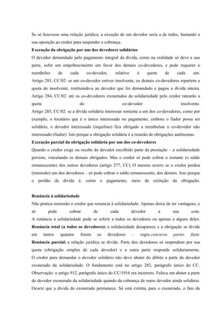 Se só houvesse uma relação jurídica, a exceção de um devedor seria a de todos, bastando a 
sua oposição ao credor para suspender a cobrança. 
Execução da obrigação por um dos devedores solidários 
O devedor demandado pelo pagamento integral da dívida, como na realidade só deve a sua 
parte, sofre um empobrecimento em favor dos demais co-devedores, e pode requerer o 
reembolso de cada co-devedor, relativo à quota de cada um. 
Artigo 283, CC/02: se um co-devedor estiver insolvente, os demais co-devedores repartem a 
quota do insolvente, restituindo-a ao devedor que foi demandado e pagou a dívida inteira. 
Artigo 284, CC/02: até os co-devedores exonerados da solidariedade pelo credor ratearão a 
quota do co-devedor insolvente. 
Artigo 285, CC/02: se a dívida solidária interessar somente a um dos co-devedores, como por 
exemplo, o locatário que é o único interessado no pagamento, embora o fiador possa ser 
solidário, o devedor interessado (inquilino) fica obrigado a reembolsar o co-devedor não 
interessado (fiador). Isto porque a obrigação solidária é a reunião de obrigações autônomas. 
Execução parcial da obrigação solidária por um dos co-devedores 
Quando o credor exige ou recebe do devedor escolhido parte da prestação – a solidariedade 
persiste, vinculando os demais obrigados. Mas o credor só pode cobrar o restante (o saldo 
remanescente) dos outros devedores (artigo 277, CC). O mesmo ocorre se o credor perdoa 
(remissão) um dos devedores – só pode cobrar o saldo remanescente, dos demais. Isso porque 
o perdão da dívida é, como o pagamento, meio de extinção da obrigação. 
Renúncia à solidariedade 
Não pratica remissão o credor que renuncia à solidariedade. Apenas deixa de ter vantagens, e 
só pode cobrar de cada devedor a sua cota. 
A renúncia à solidariedade pode se referir a todos os devedores ou apenas a alguns deles. 
Renúncia total (a todos os devedores): a solidariedade desaparece e a obrigação se divide 
em tantos quantos forem os devedores – regra concursu partes fiunt. 
Renúncia parcial: a relação jurídica se divide. Parte dos devedores só respondem por sua 
quota (obrigação simples de cada devedor) e a outra parte responde solidariamente. 
O credor para demandar o devedor solidário não deve abater do débito a parte do devedor 
exonerado da solidariedade. O fundamento está no artigo 282, parágrafo único do CC. 
Observação: o artigo 912, parágrafo único do CC/1916 era incorreto. Falava em abater a parte 
do devedor exonerado da solidariedade quando da cobrança de outro devedor ainda solidário. 
Ocorre que a dívida do exonerado permanece. Só está extinta, para o exonerado, o fato da 
 