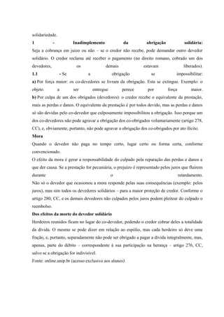 solidariedade. 
1 - Inadimplemento da obrigação solidária: 
Seja a cobrança em juízo ou não – se o credor não recebe, pode demandar outro devedor 
solidário. O credor reclama até receber o pagamento (no direito romano, cobrado um dos 
devedores, os demais estavam liberados). 
1.1 - Se a obrigação se impossibilitar: 
a) Por força maior: os co-devedores se livram da obrigação. Esta se extingue. Exemplo: o 
objeto a ser entregue perece por força maior. 
b) Por culpa de um dos obrigados (devedores): o credor recebe o equivalente da prestação, 
mais as perdas e danos. O equivalente da prestação é por todos devido, mas as perdas e danos 
só são devidas pelo co-devedor que culposamente impossibilitou a obrigação. Isso porque um 
dos co-devedores não pode agravar a obrigação dos co-obrigados voluntariamente (artigo 278, 
CC), e, obviamente, portanto, não pode agravar a obrigação dos co-obrigados por ato ilícito. 
Mora 
Quando o devedor não paga no tempo certo, lugar certo ou forma certa, conforme 
convencionado. 
O efeito da mora é gerar a responsabilidade do culpado pela reparação das perdas e danos a 
que der causa. Se a prestação for pecuniária, o prejuízo é representado pelos juros que fluírem 
durante o retardamento. 
Não só o devedor que ocasionou a mora responde pelas suas consequências (exemplo: pelos 
juros), mas sim todos os devedores solidários – para a maior proteção de credor. Conforme o 
artigo 280, CC, e os demais devedores não culpados pelos juros podem pleitear do culpado o 
reembolso. 
Dos efeitos da morte do devedor solidário 
Herdeiros reunidos ficam no lugar do co-devedor, podendo o credor cobrar deles a totalidade 
da dívida. O mesmo se pode dizer em relação ao espólio, mas cada herdeiro só deve uma 
fração, e, portanto, separadamente não pode ser obrigado a pagar a dívida integralmente, mas, 
apenas, parte do débito – correspondente à sua participação na herança – artigo 276, CC, 
salvo se a obrigação for indivisível. 
Fonte: online.unip.br (acesso exclusivo aos alunos) 
