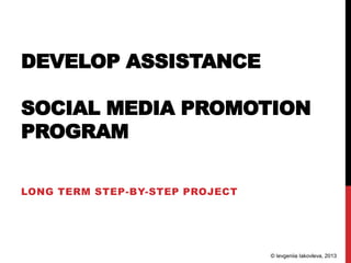 DEVELOP ASSISTANCE
SOCIAL MEDIA PROMOTION
PROGRAM
LONG TERM STEP-BY-STEP PROJECT
© Ievgeniia Iakovleva, 2013
 