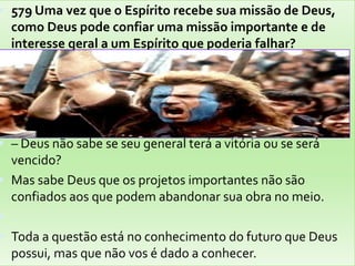 579 Uma vez que o Espírito recebe sua missão de Deus, como Deus pode confiar uma missão importante e de interesse geral a um Espírito que poderia falhar?– Deus não sabe se seu general terá a vitória ou se será vencido?Mas sabe Deus que os projetos importantes não são confiados aos que podem abandonar sua obra no meio.Toda a questão está no conhecimento do futuro que Deus possui, mas que não vos é dado a conhecer.