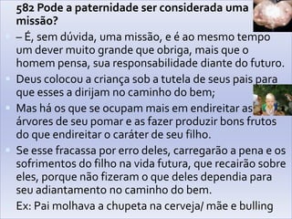 582 Pode a paternidade ser considerada uma missão?– É, sem dúvida, uma missão, e é ao mesmo tempo um dever muito grande que obriga, mais que o homem pensa, sua responsabilidade diante do futuro.Deus colocou a criança sob a tutela de seus pais para que esses a dirijam no caminho do bem;Mas há os que se ocupam mais em endireitar as árvores de seu pomar e as fazer produzir bons frutos do que endireitar o caráter de seu filho. Se esse fracassa por erro deles, carregarão a pena e os sofrimentos do filho na vida futura, que recairão sobre eles, porque não fizeram o que deles dependia para seu adiantamento no caminho do bem. Ex: Pai molhava a chupeta na cerveja/ mãe e bulling