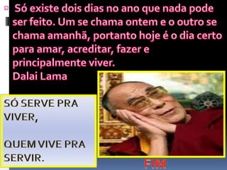  Só existe dois dias no ano que nada pode ser feito. Um se chama ontem e o outro se chama amanhã, portanto hoje é o dia certo para amar, acreditar, fazer e principalmente viver.Dalai LamaSÓ SERVE PRA VIVER,QUEM VIVE PRA SERVIR.FIM