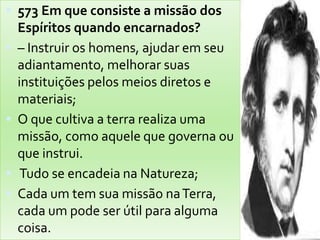 573 Em que consiste a missão dos Espíritos quando encarnados?– Instruir os homens, ajudar em seu adiantamento, melhorar suas instituições pelos meios diretos e materiais; O que cultiva a terra realiza uma missão, como aquele que governa ou que instrui. Tudo se encadeia na Natureza; Cada um tem sua missão na Terra, cada um pode ser útil para alguma coisa.Ex: Gigantedeitadoqueestavapor um fio.