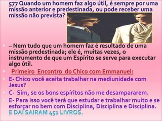 577 Quando um homem faz algo útil, é sempre por uma missão anterior e predestinada, ou pode receber uma missão não prevista?– Nem tudo que um homem faz é resultado de uma missão predestinada; ele é, muitas vezes, o instrumento de que um Espírito se serve para executar algo útil. PrimeiroEncontro  do Chico com Emmanuel:E- Chico vocêaceitatrabalharnamediunidade com Jesus?C-  Sim, se osbonsespíritosnão me desampararem.E- Para issovocêteráqueestudar e trabalharmuito e se esforçar no bem com Disciplina, Disciplina e Disciplina.                       E daísairam 451 livros.