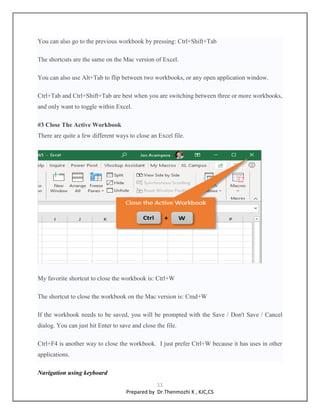 11
Prepared by Dr.Thenmozhi K , KJC,CS
You can also go to the previous workbook by pressing: Ctrl+Shift+Tab
The shortcuts are the same on the Mac version of Excel.
You can also use Alt+Tab to flip between two workbooks, or any open application window.
Ctrl+Tab and Ctrl+Shift+Tab are best when you are switching between three or more workbooks,
and only want to toggle within Excel.
#3 Close The Active Workbook
There are quite a few different ways to close an Excel file.
My favorite shortcut to close the workbook is: Ctrl+W
The shortcut to close the workbook on the Mac version is: Cmd+W
If the workbook needs to be saved, you will be prompted with the Save / Don't Save / Cancel
dialog. You can just hit Enter to save and close the file.
Ctrl+F4 is another way to close the workbook. I just prefer Ctrl+W because it has uses in other
applications.
Navigation using keyboard
 