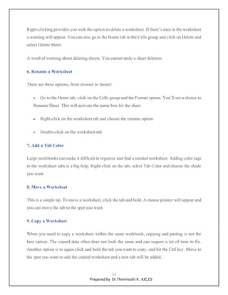 13
Prepared by Dr.Thenmozhi K , KJC,CS
Right-clicking provides you with the option to delete a worksheet. If there’s data in the worksheet
a warning will appear. You can also go to the Home tab in the Cells group and click on Delete and
select Delete Sheet.
A word of warning about deleting sheets. You cannot undo a sheet deletion.
6. Rename a Worksheet
There are three options, from slowest to fastest:
 Go to the Home tab, click on the Cells group and the Format option. You’ll see a choice to
Rename Sheet. This will activate the name box for the sheet
 Right-click on the worksheet tab and choose the rename option
 Double-click on the worksheet tab
7. Add a Tab Color
Large workbooks can make it difficult to organize and find a needed worksheet. Adding color tags
to the worksheet tabs is a big help. Right-click on the tab, select Tab Color and choose the shade
you want.
8. Move a Worksheet
This is a simple tip. To move a worksheet, click the tab and hold. A mouse pointer will appear and
you can move the tab to the spot you want.
9. Copy a Worksheet
When you need to copy a worksheet within the same workbook, copying and pasting is not the
best option. The copied data often does not look the same and can require a lot of time to fix.
Another option is to again click and hold the tab you want to copy, and hit the Ctrl key. Move to
the spot you want to add the copied worksheet and a new tab will be added.
 