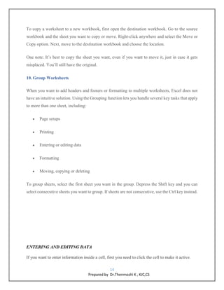 14
Prepared by Dr.Thenmozhi K , KJC,CS
To copy a worksheet to a new workbook, first open the destination workbook. Go to the source
workbook and the sheet you want to copy or move. Right-click anywhere and select the Move or
Copy option. Next, move to the destination workbook and choose the location.
One note: It’s best to copy the sheet you want, even if you want to move it, just in case it gets
misplaced. You’ll still have the original.
10. Group Worksheets
When you want to add headers and footers or formatting to multiple worksheets, Excel does not
have an intuitive solution. Using the Grouping function lets you handle several key tasks that apply
to more than one sheet, including:
 Page setups
 Printing
 Entering or editing data
 Formatting
 Moving, copying or deleting
To group sheets, select the first sheet you want in the group. Depress the Shift key and you can
select consecutive sheets you want to group. If sheets are not consecutive, use the Ctrl key instead.
ENTERING AND EDITING DATA
If you want to enter information inside a cell, first you need to click the cell to make it active.
 