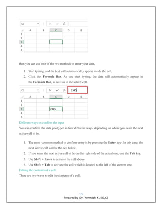 15
Prepared by Dr.Thenmozhi K , KJC,CS
then you can use one of the two methods to enter your data,
1. Start typing, and the text will automatically appear inside the cell,
2. Click the Formula Bar. As you start typing, the data will automatically appear in
the Formula Bar, as well as in the active cell.
Different ways to confirm the input
You can confirm the data you typed in four different ways, depending on where you want the next
active cell to be.
1. The most common method to confirm entry is by pressing the Enter key. In this case, the
next active cell will be the cell below,
2. If you want the next active cell to be on the right side of the actual one, use the Tab key,
3. Use Shift + Enter to activate the cell above,
4. Use Shift + Tab to activate the cell which is located to the left of the current one.
Editing the contents of a cell
There are two ways to edit the contents of a cell:
 