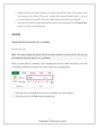 16
Prepared by Dr.Thenmozhi K , KJC,CS
1. Double-click the cell which contents you want to edit and the cursor will be placed in the
very same spot you clicked. If you use a single click, instead of double click, as soon as
you start typing, the contents of that cell will be cleared and the new text entered,
2. Click the cell with the content and place the cursor at the exact place in the Formula Bar,
where you want to start editing data.
FONTS
Change the font style and size for a worksheet
Excel for the web
Note: You cannot change the default font for an entire workbook in Excel for the web, but you
can change the font style and size for a worksheet.
When you enter data in a worksheet, Excel automatically uses the Calibri font style in size11 but
if you prefer a different font style or size, here’s how you can change them:
1. Select the cell or cell range that has the text or number you want to format.
2. Click the arrow next to Font and pick another font.
 