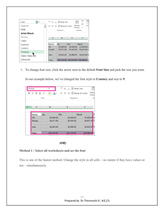 17
Prepared by Dr.Thenmozhi K , KJC,CS
1. To change font size, click the arrow next to the default Font Size and pick the size you want.
In our example below, we’ve changed the font style to Century and size to 9.
(OR)
Method 1 : Select all worksheets and set the font
This is one of the fastest method: Change the style in all cells – no matter if they have values or
not – simultaneously.
 