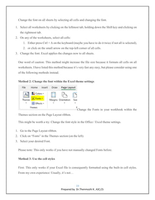 19
Prepared by Dr.Thenmozhi K , KJC,CS
Change the font on all sheets by selecting all cells and changing the font.
1. Select all worksheets by clicking on the leftmost tab, holding down the Shift key and clicking on
the rightmost tab.
2. On any of the worksheets, select all cells:
1. Either press Ctrl + A on the keyboard (maybe you have to do it twice if not all is selected),
2. or click on the small arrow on the top-left corner of all cells.
3. Change the font. Excel applies the changes now to all sheets.
One word of caution: This method might increase the file size because it formats all cells on all
worksheets. I have listed this method because it’s very fast any easy, but please consider using one
of the following methods instead.
Method 2: Change the font within the Excel theme settings
Change the Fonts in your workbook within the
Themes section on the Page Layout ribbon.
This might be worth a try: Change the font style in the Office / Excel theme settings.
1. Go to the Page Layout ribbon.
2. Click on “Fonts” in the Themes section (on the left).
3. Select your desired Font.
Please note: This only works if you have not manually changed Fonts before.
Method 3: Use the cell styles
First: This only works if your Excel file is consequently formatted using the built-in cell styles.
From my own experience: Usually, it’s not…
 