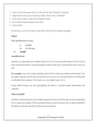 21
Prepared by Dr.Thenmozhi K , KJC,CS
1. Select a cell with content. Here: A cell with the style “Normal” is selected.
2. Right-click on the style on the Home ribbon. Then, click on “Modify”.
3. In the style window, click on the “Change” button.
4. Go to the Font tab and select a new style.
5. Click on OK.
If necessary, you have to repeat it with other cell styles (for example headings).
FILLS
Fills classified into two ways
i) Autofill
ii) ii) Fill color
i) Autofill
Autofill in Excel
Autofill is an interesting and valuable feature of Excel. Use the autofill feature to fill the Excel
cells with data that follow a particular pattern stored in other cells. It automatically fills a series of
cell.
For example, you want to create a monthly report in Excel where one column contains dates. You
can either manually enter the date of each day one by one or use the autofill feature to fill the date
in cells that follow a pattern. This feature is a very helpful feature for it.
Using autofill feature, you can auto-populate the data in a specific pattern horizontally and
vertically.
What is autofill?
Autofill is a feature/function of Excel that recognize the series and fill the data in the corresponding
row or column accordingly. When you drag the data in a direction (down, left, or right), it identifies
the pattern of cell data and fills in other cells automatically.
62.7M
 