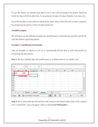 22
Prepared by Dr.Thenmozhi K , KJC,CS
To use this feature, we initially need data in one or two cells to recognize the pattern. Based on
which the data will fill in other cells. It can generate all types of values (Number, text, date, etc.).
Excel fills the data in cells either by repeating the same values of the first cell or insert a sequence
by recognizing the pattern of first cell and second cell.
Autofill Examples
We will show you the different examples for autofill feature to automatically generate and fill the
cells that follow a particular pattern.
Example 1: Autofill data horizontally
Take an example in which we will try to automatically fill the data in cells horizontally by
recognizing the data pattern.
Step 1: We have initially taken the month names as an abbreviation in A1 and B1 cells.
Step 2: Now, select both the cell and hover the mouse at the bottom right corner of the selected
cell. A small bold + sign will appear. (This is called Excel Fill Handler.)
 