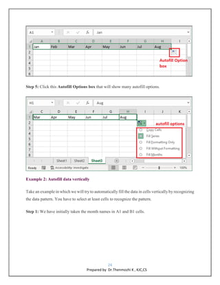 24
Prepared by Dr.Thenmozhi K , KJC,CS
Step 5: Click this Autofill Options box that will show many autofill options.
Example 2: Autofill data vertically
Take an example in which we will try to automatically fill the data in cells vertically by recognizing
the data pattern. You have to select at least cells to recognize the pattern.
Step 1: We have initially taken the month names in A1 and B1 cells.
 