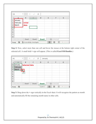 25
Prepared by Dr.Thenmozhi K , KJC,CS
Step 2: Now, select more than one cell and hover the mouse at the bottom right corner of the
selected cell. A small bold + sign will appear. (This is called Excel Fill Handler.)
Step 3: Drag down the + sign vertically in the Excel sheet. It will recognize the pattern as month
and automatically fill the remaining month name in other cells.
 