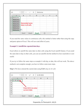 30
Prepared by Dr.Thenmozhi K , KJC,CS
If you need the same values in continuous cells, this method is better rather than using the copy
and paste option of Excel. This will save and effort of yours.
Example 5: Autofill the repeated date/days
Excel allows to autofill the same date in other cells using the Excel autofill feature. If you need
the same date or day in other cells, you can use autofill, but the method we have used above is not
useful.
If you try to follow the same steps as example 4 with day or date, this will not work. The above
method is not complete enough; you have to follow some more steps.
Step 1: We have entered the current date using Ctrl+; key in A1 cell.
 