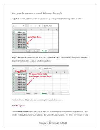 31
Prepared by Dr.Thenmozhi K , KJC,CS
Now, repeat the same steps as example 4 (from step 2 to step 3).
Step 2: You will get the auto-filled values in a specific pattern (increasing order) like this -
Step 3: Generated values are still selected. Press the Ctrl+D command to change the generated
dates to repeated dates (current date) on selection.
See that all auto-filled cells are containing the repeated date now.
Autofill Options
Use Autofill Options to fill the specific data in Excel cells generated automatically using the Excel
autofill feature. For example, weekdays, days, months, years, series, etc. These options are visible
 
