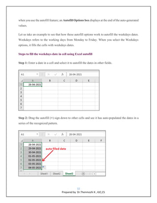 32
Prepared by Dr.Thenmozhi K , KJC,CS
when you use the autofill feature; an Autofill Options box displays at the end of the auto-generated
values.
Let us take an example to see that how these autofill options work to autofill the weekdays dates.
Weekdays refers to the working days from Monday to Friday. When you select the Weekdays
options, it fills the cells with weekdays dates.
Steps to fill the weekdays date in cell using Excel autofill
Step 1: Enter a date in a cell and select it to autofill the dates in other fields.
Step 2: Drag the autofill (+) sign down to other cells and see it has auto-populated the dates in a
series of the recognized pattern.
 