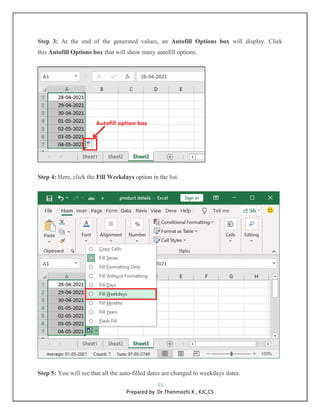 33
Prepared by Dr.Thenmozhi K , KJC,CS
Step 3: At the end of the generated values, an Autofill Options box will display. Click
this Autofill Options box that will show many autofill options.
Step 4: Here, click the Fill Weekdays option in the list.
Step 5: You will see that all the auto-filled dates are changed to weekdays dates.
 